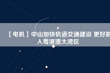 【電機】中山加快軌道交通建設 更好融入粵港澳大灣區