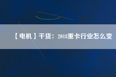【電機】干貨:2018重卡行業怎么變