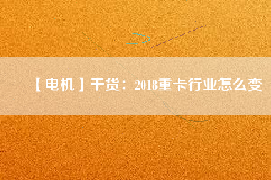 【電機】干貨:2018重卡行業怎么變
