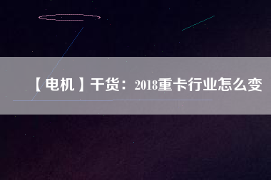 【電機】干貨:2018重卡行業怎么變