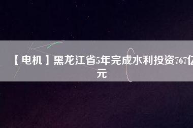 【電機】黑龍江省5年完成水利投資767億元