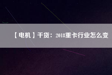 【電機】干貨:2018重卡行業怎么變