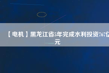 【電機】黑龍江省5年完成水利投資767億元