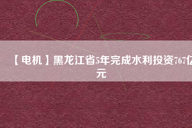 【電機】黑龍江省5年完成水利投資767億元