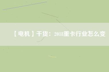 【電機】干貨:2018重卡行業怎么變