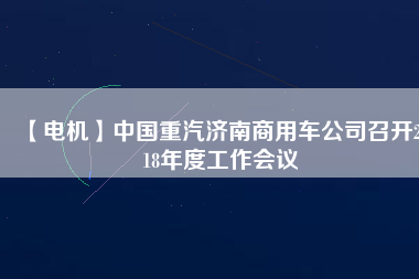 【電機】中國重汽濟南商用車公司召開2018年度工作會議