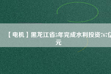 【電機】黑龍江省5年完成水利投資767億元