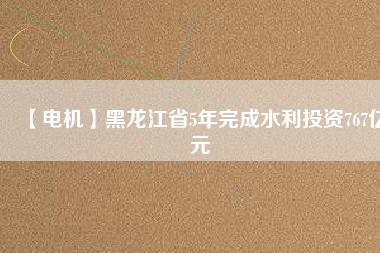 【電機】黑龍江省5年完成水利投資767億元