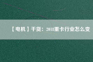 【電機】干貨:2018重卡行業怎么變