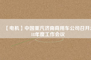 【電機】中國重汽濟南商用車公司召開2018年度工作會議