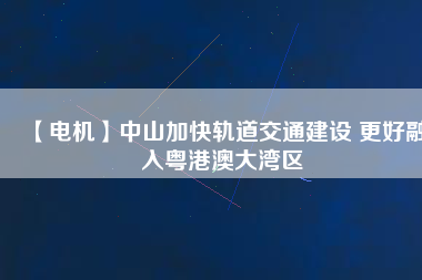 【電機】中山加快軌道交通建設 更好融入粵港澳大灣區