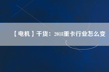 【電機】干貨:2018重卡行業怎么變