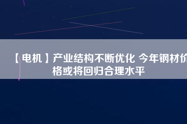 【電機】產業結構不斷優化 今年鋼材價格或將回歸合理水平