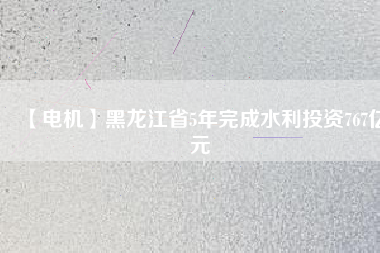 【電機】黑龍江省5年完成水利投資767億元
