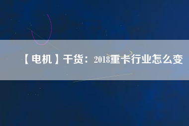 【電機】干貨:2018重卡行業怎么變