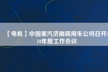 【電機】中國重汽濟南商用車公司召開2018年度工作會議