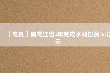 【電機】黑龍江省5年完成水利投資767億元