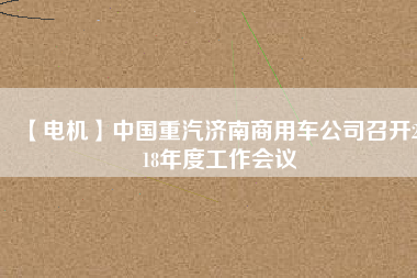 【電機】中國重汽濟南商用車公司召開2018年度工作會議