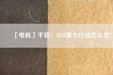 【電機】干貨:2018重卡行業怎么變