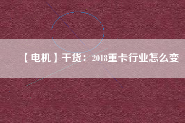 【電機】干貨:2018重卡行業怎么變