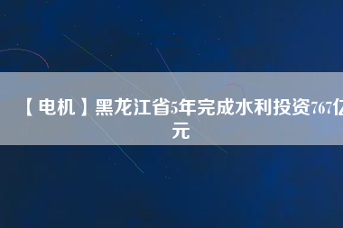 【電機】黑龍江省5年完成水利投資767億元