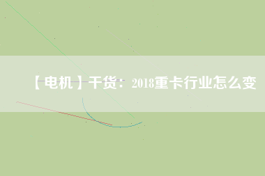 【電機】干貨:2018重卡行業怎么變