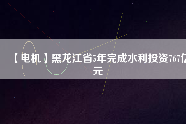 【電機】黑龍江省5年完成水利投資767億元