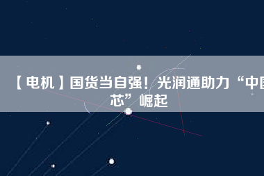 【電機】國貨當自強!光潤通助力“中國芯”崛起
